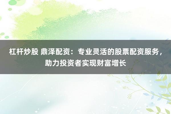 杠杆炒股 鼎泽配资：专业灵活的股票配资服务，助力投资者实现财富增长