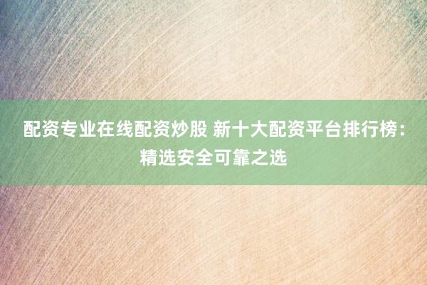 配资专业在线配资炒股 新十大配资平台排行榜：精选安全可靠之选