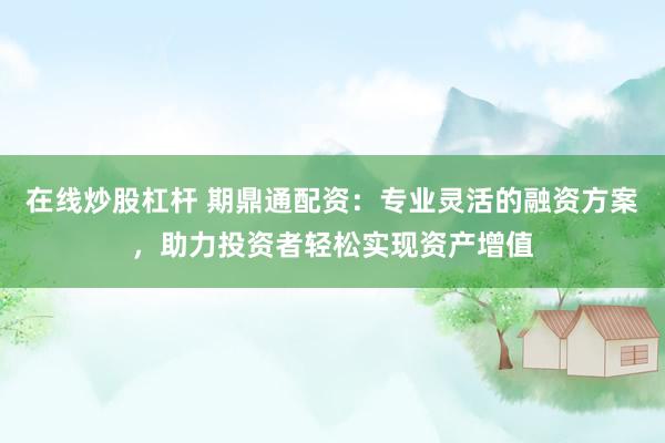 在线炒股杠杆 期鼎通配资：专业灵活的融资方案，助力投资者轻松实现资产增值