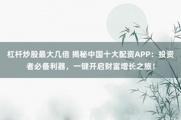 杠杆炒股最大几倍 揭秘中国十大配资APP：投资者必备利器，一键开启财富增长之旅！