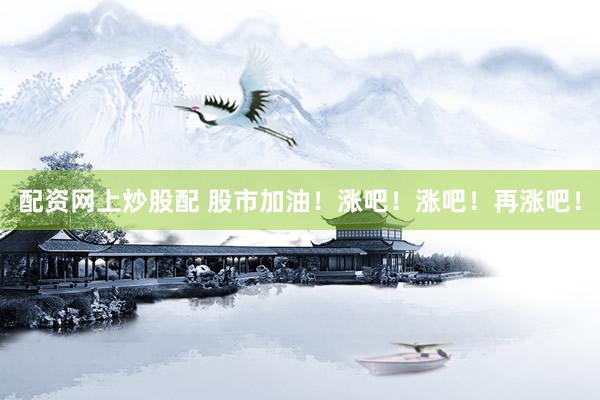 配资网上炒股配 股市加油！涨吧！涨吧！再涨吧！
