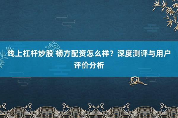 线上杠杆炒股 杨方配资怎么样？深度测评与用户评价分析