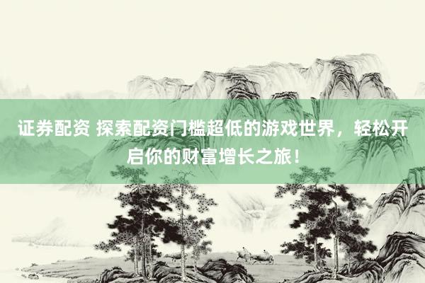 证券配资 探索配资门槛超低的游戏世界，轻松开启你的财富增长之旅！