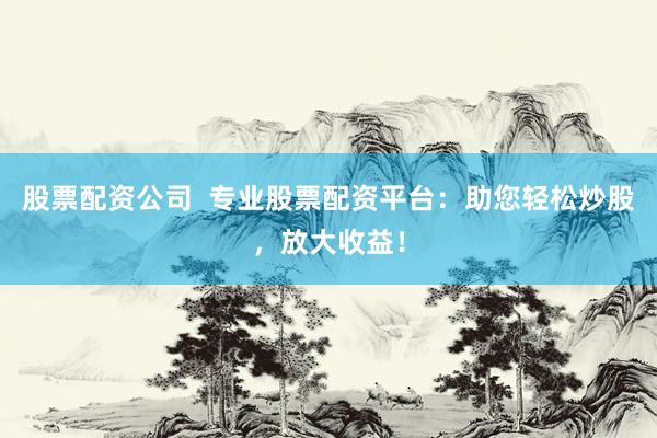 股票配资公司  专业股票配资平台：助您轻松炒股，放大收益！