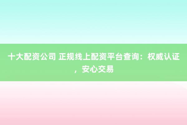 十大配资公司 正规线上配资平台查询：权威认证，安心交易