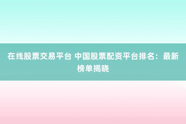 在线股票交易平台 中国股票配资平台排名：最新榜单揭晓