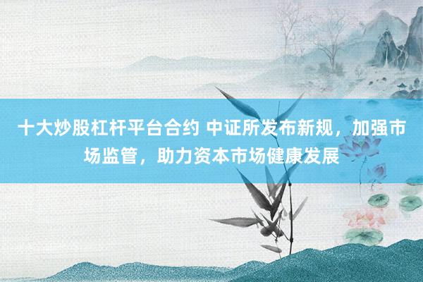 十大炒股杠杆平台合约 中证所发布新规，加强市场监管，助力资本市场健康发展
