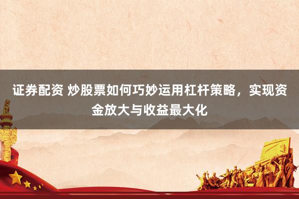 证券配资 炒股票如何巧妙运用杠杆策略，实现资金放大与收益最大化