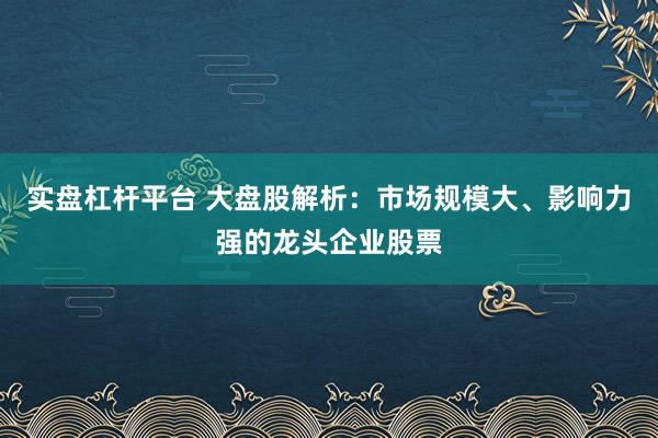 实盘杠杆平台 大盘股解析：市场规模大、影响力强的龙头企业股票