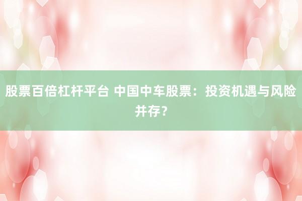 股票百倍杠杆平台 中国中车股票：投资机遇与风险并存？