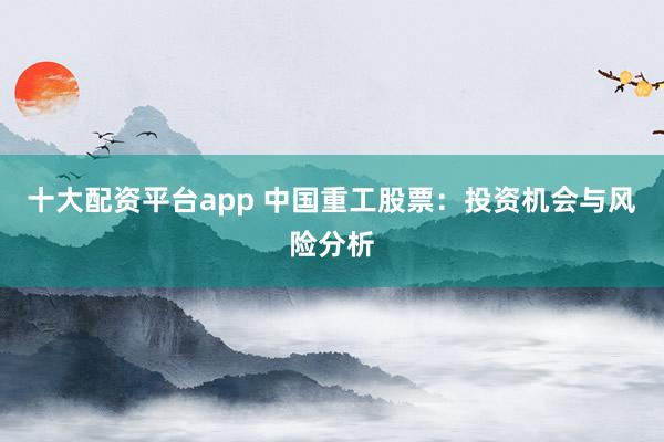 十大配资平台app 中国重工股票：投资机会与风险分析