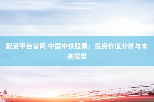 配资平台官网 中国中铁股票：投资价值分析与未来展望