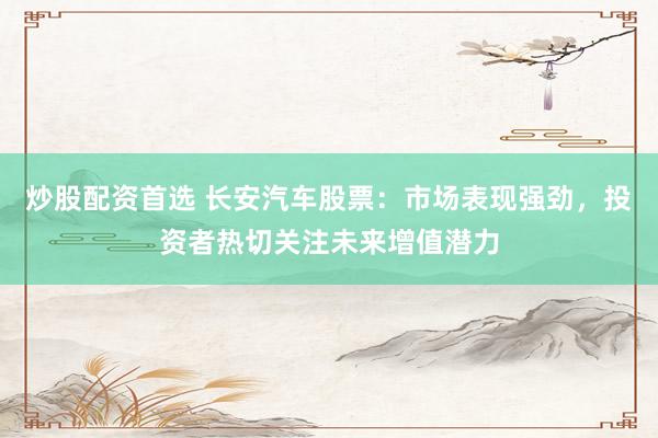 炒股配资首选 长安汽车股票：市场表现强劲，投资者热切关注未来增值潜力