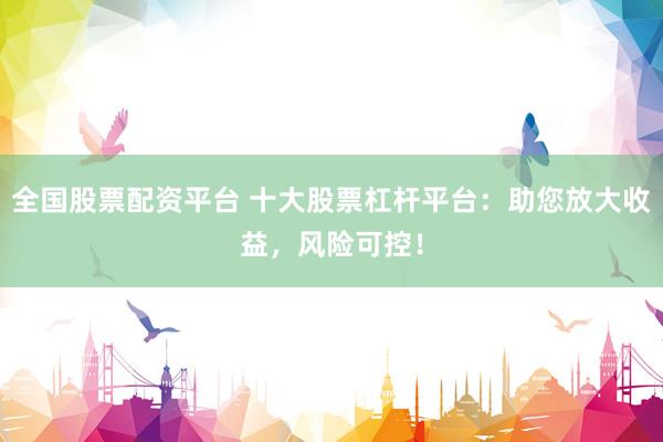 全国股票配资平台 十大股票杠杆平台：助您放大收益，风险可控！