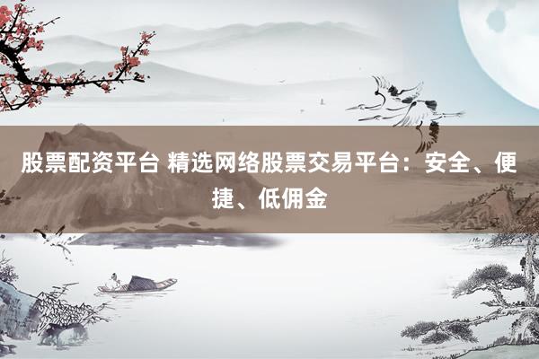 股票配资平台 精选网络股票交易平台：安全、便捷、低佣金