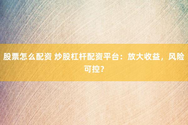 股票怎么配资 炒股杠杆配资平台：放大收益，风险可控？