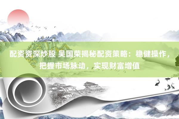 配资资深炒股 吴国荣揭秘配资策略：稳健操作，把握市场脉动，实现财富增值