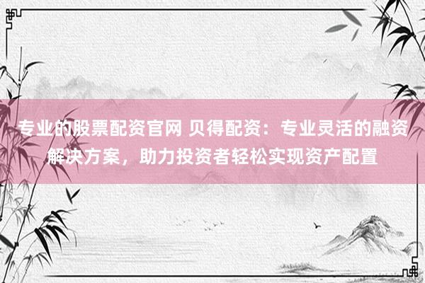 专业的股票配资官网 贝得配资：专业灵活的融资解决方案，助力投资者轻松实现资产配置