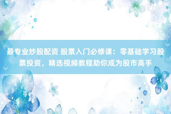 最专业炒股配资 股票入门必修课：零基础学习股票投资，精选视频教程助你成为股市高手