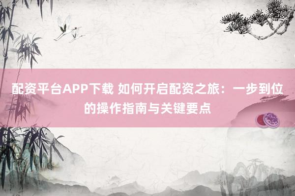 配资平台APP下载 如何开启配资之旅：一步到位的操作指南与关键要点