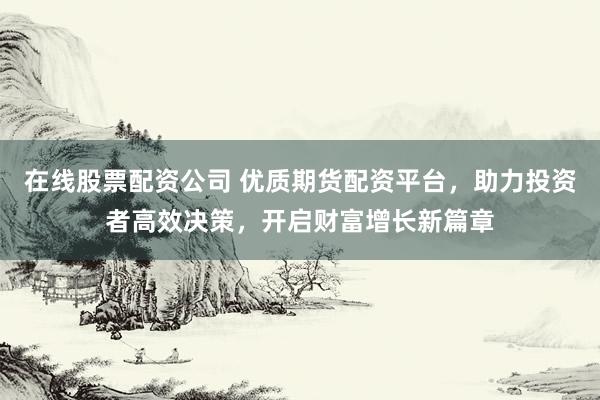 在线股票配资公司 优质期货配资平台，助力投资者高效决策，开启财富增长新篇章