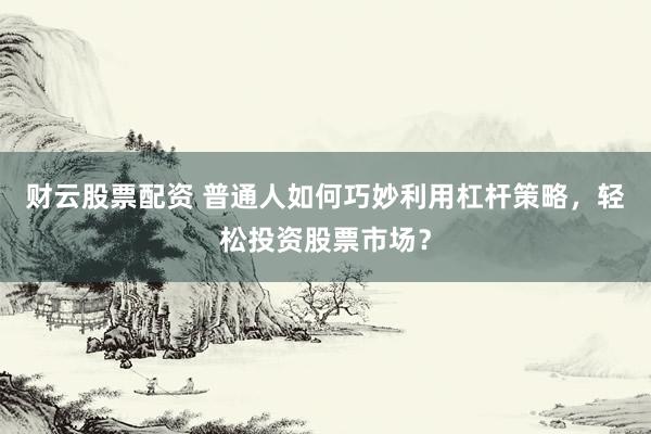 财云股票配资 普通人如何巧妙利用杠杆策略，轻松投资股票市场？