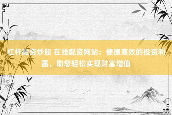 杠杆融资炒股 在线配资网站：便捷高效的投资利器，助您轻松实现财富增值