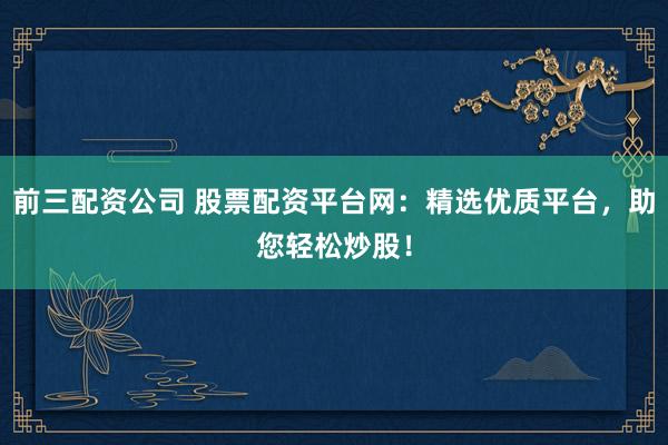 前三配资公司 股票配资平台网：精选优质平台，助您轻松炒股！