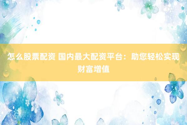 怎么股票配资 国内最大配资平台：助您轻松实现财富增值