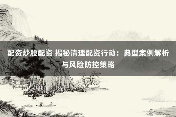 配资炒股配资 揭秘清理配资行动：典型案例解析与风险防控策略