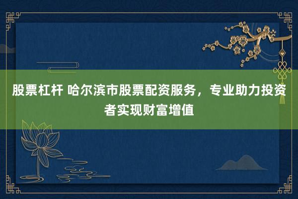 股票杠杆 哈尔滨市股票配资服务，专业助力投资者实现财富增值