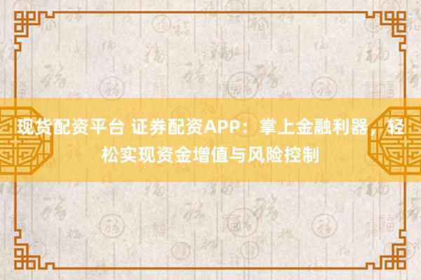 现货配资平台 证券配资APP：掌上金融利器，轻松实现资金增值与风险控制
