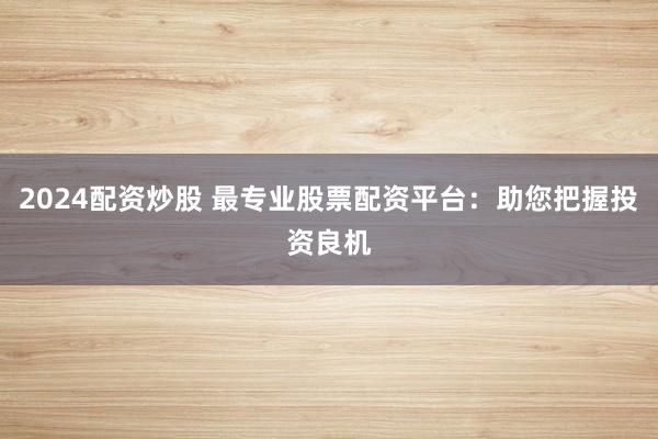 2024配资炒股 最专业股票配资平台：助您把握投资良机