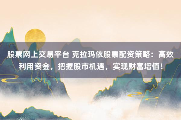 股票网上交易平台 克拉玛依股票配资策略：高效利用资金，把握股市机遇，实现财富增值！