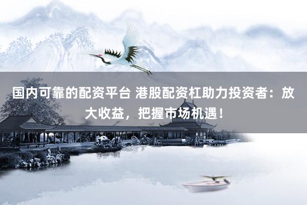 国内可靠的配资平台 港股配资杠助力投资者：放大收益，把握市场机遇！