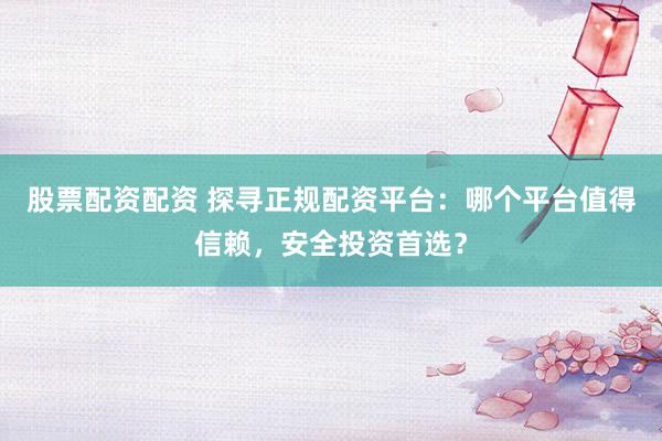 股票配资配资 探寻正规配资平台：哪个平台值得信赖，安全投资首选？