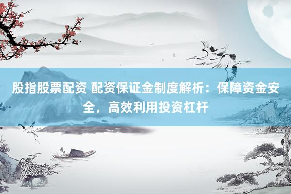 股指股票配资 配资保证金制度解析：保障资金安全，高效利用投资杠杆