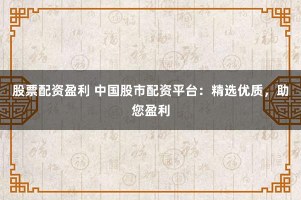 股票配资盈利 中国股市配资平台：精选优质，助您盈利
