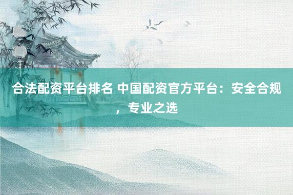 合法配资平台排名 中国配资官方平台：安全合规，专业之选