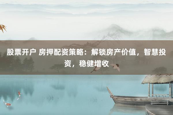 股票开户 房押配资策略：解锁房产价值，智慧投资，稳健增收