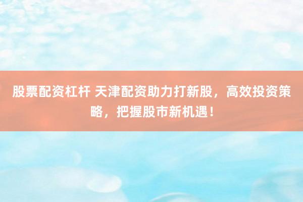 股票配资杠杆 天津配资助力打新股，高效投资策略，把握股市新机遇！