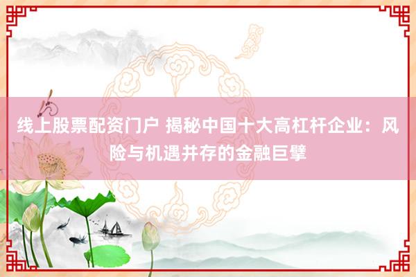 线上股票配资门户 揭秘中国十大高杠杆企业：风险与机遇并存的金融巨擘
