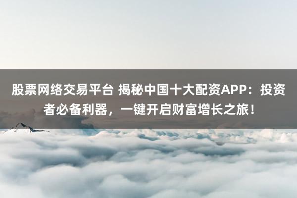 股票网络交易平台 揭秘中国十大配资APP：投资者必备利器，一键开启财富增长之旅！
