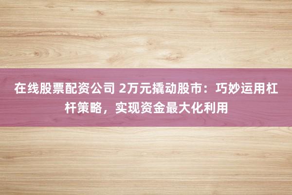 在线股票配资公司 2万元撬动股市：巧妙运用杠杆策略，实现资金最大化利用