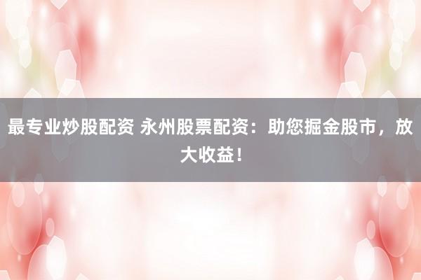 最专业炒股配资 永州股票配资：助您掘金股市，放大收益！