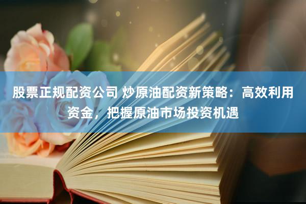 股票正规配资公司 炒原油配资新策略：高效利用资金，把握原油市场投资机遇