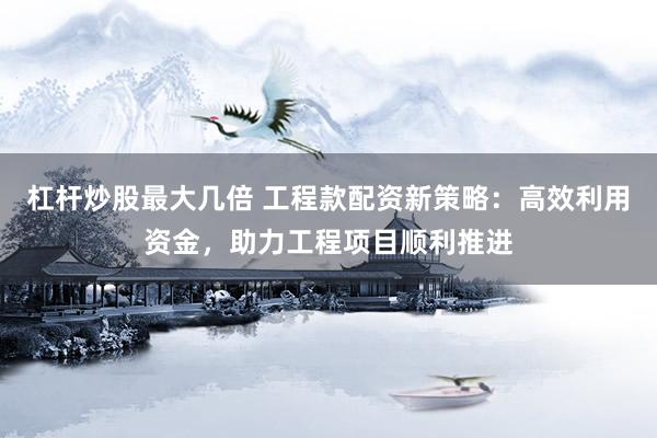 杠杆炒股最大几倍 工程款配资新策略：高效利用资金，助力工程项目顺利推进