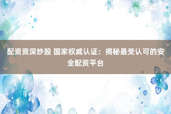 配资资深炒股 国家权威认证：揭秘最受认可的安全配资平台
