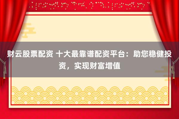 财云股票配资 十大最靠谱配资平台：助您稳健投资，实现财富增值