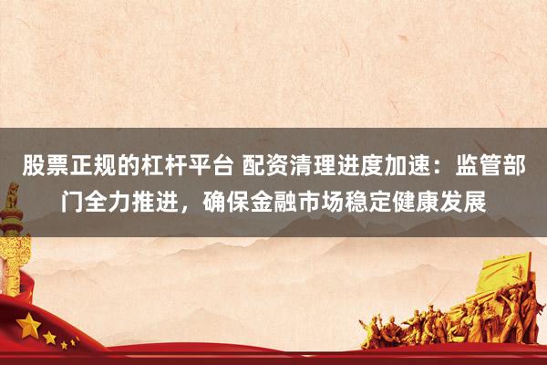 股票正规的杠杆平台 配资清理进度加速：监管部门全力推进，确保金融市场稳定健康发展